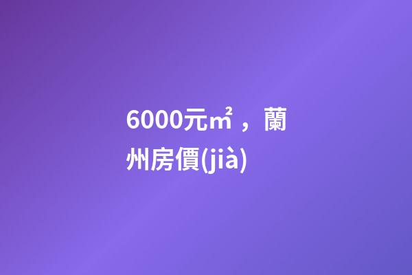 6000元/㎡，蘭州房價(jià)